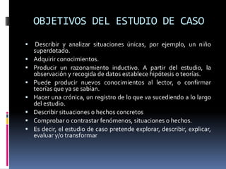 OBJETIVOS DEL ESTUDIO DE CASO
 Describir y analizar situaciones únicas, por ejemplo, un niño
superdotado.
 Adquirir conocimientos.
 Producir un razonamiento inductivo. A partir del estudio, la
observación y recogida de datos establece hipótesis o teorías.
 Puede producir nuevos conocimientos al lector, o confirmar
teorías que ya se sabían.
 Hacer una crónica, un registro de lo que va sucediendo a lo largo
del estudio.
 Describir situaciones o hechos concretos
 Comprobar o contrastar fenómenos, situaciones o hechos.
 Es decir, el estudio de caso pretende explorar, describir, explicar,
evaluar y/o transformar
 