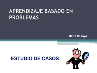 APRENDIZAJE BASADO EN
PROBLEMAS


                   Darío Robayo




ESTUDIO DE CASOS
 
