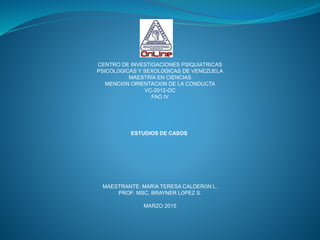 CENTRO DE INVESTIGACIONES PSIQUIÁTRICAS
PSICOLÓGICAS Y SEXOLÓGICAS DE VENEZUELA
MAESTRÍA EN CIENCIAS
MENCIÓN ORIENTACIÓN DE LA CONDUCTA
VC-2012-OC
FAO IV
ESTUDIOS DE CASOS
MAESTRANTE: MARÍA TERESA CALDERÓN L.
PROF: MSC. BRAYNER LÓPEZ S.
MARZO 2015
 