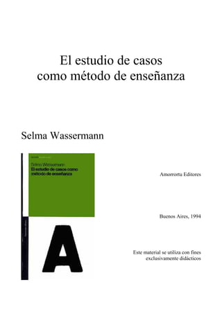 El estudio de casos
como método de enseñanza
Selma Wassermann
Amorrortu Editores
Buenos Aires, 1994
Este material se utiliza con fines
exclusivamente didácticos
 