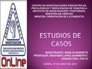 CENTRO DE INVESTIGACIONES PSIQUIÁTRICAS,
PSICOLÓGICAS Y SEXOLÓGICAS DE VENEZUELA
INSTITUTO DE INVESTIGACIÓN Y POSTGRADO.
MAESTRÍA EN CIENCIAS
MENCIÓN: ORIENTACIÓN DE LA CONDUCTA
MAESTRANTE: MARLIN BARRETO
PROFESOR: BRAYNER LOPEZ SARMIENTO
ASIGNATURA: FAO IV
CARORA, 07 DE MARZO DEL 2015
 
