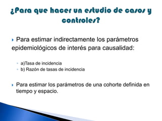  Para estimar indirectamente los parámetros
epidemiológicos de interés para causalidad:
◦ a)Tasa de incidencia
◦ b) Razón de tasas de incidencia
 Para estimar los parámetros de una cohorte definida en
tiempo y espacio.
 