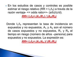  En los estudios de casos y controles es posible
estimar el riesgo relativo (RR = I₁/I₀) a través de la
razón ventaja- << odds ratio>>- (a/b)/(c/d).
RR= I₁/I₀= (A₁/R₁) / (A₀/R₀)
Donde I₁/I₀ representan la tasa de incidencia en
expuestos y no expuestos, A₁ y A₀ son el número
de casos expuestos y no expuestos, R₁ y R₀ el
tiempo en riesgo (número de años –persona) para
expuestos y no expuestos. La expresión es:
RR= I₁/I₀= (A₁/A₀ )/ (R₁/R₀)
 