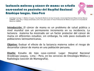  José Rojas Camayo 11 Médico-Cirujano. Facultad de Medicina de San Fernando, Universidad Nacional Mayor de San Marcos
(UNMSM). Lima, Perú. Trabajo presentado como Tesis para optar el Título Profesional de Médico Cirujano en la Facultad de
Medicina-UNMSM.
Introducción: El cáncer de mama es un problema de salud pública a
nivel mundial con un permanente incremento en su incidencia. La
lactancia materna ha mostrado ser un factor protector del cáncer de
mama en diferentes estudios; sin embargo, ha sido poco evaluado en
poblaciones latinoamericanas.
Objetivo: Evaluar el efecto de la lactancia materna sobre el riesgo de
desarrollar cáncer de mama en una población peruana.
Diseño: Estudio de tipo caso-control. Lugar: Hospital Nacional
Arzobispo Loayza, Lima - Perú, en los servicios de Oncología Médica y
Radiología (sección de Mamografía).
 