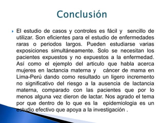  El estudio de casos y controles es fácil y sencillo de
utilizar. Son eficientes para el estudio de enfermedades
raras o periodos largos. Pueden estudiarse varias
exposiciones simultáneamente. Solo se necesitan los
pacientes expuestos y no expuestos a la enfermedad.
Así como el ejemplo del articulo que habla acerca
mujeres en lactancia materna y cáncer de mama en
Lima-Perú dando como resultado un ligero incremento
no significativo del riesgo a la ausencia de lactancia
materna, comparado con las pacientes que por lo
menos alguna vez dieron de lactar. Nos agrado el tema
por que dentro de lo que es la epidemiologia es un
estudio efectivo que apoya a la investigación .
 
