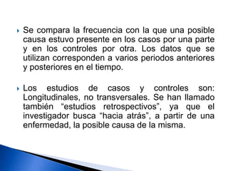  Se compara la frecuencia con la que una posible
causa estuvo presente en los casos por una parte
y en los controles por otra. Los datos que se
utilizan corresponden a varios periodos anteriores
y posteriores en el tiempo.
 Los estudios de casos y controles son:
Longitudinales, no transversales. Se han llamado
también “estudios retrospectivos”, ya que el
investigador busca “hacia atrás”, a partir de una
enfermedad, la posible causa de la misma.
 