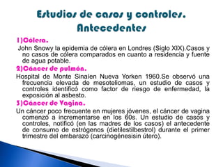 1)Cólera.
John Snowy la epidemia de cólera en Londres (Siglo XIX).Casos y
no casos de cólera comparados en cuanto a residencia y fuente
de agua potable.
2)Cáncer de pulmón.
Hospital de Monte Sinaíen Nueva Yorken 1960.Se observó una
frecuencia elevada de mesoteliomas, un estudio de casos y
controles identificó como factor de riesgo de enfermedad, la
exposición al asbesto.
3)Cáncer de Vagina.
Un cáncer poco frecuente en mujeres jóvenes, el cáncer de vagina
comenzó a incrementarse en los 60s. Un estudio de casos y
controles, notificó (en las madres de los casos) el antecedente
de consumo de estrógenos (dietilestilbestrol) durante el primer
trimestre del embarazo (carcinogénesisin útero).
 