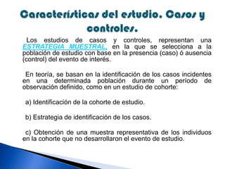 Los estudios de casos y controles, representan una
ESTRATEGIA MUESTRAL, en la que se selecciona a la
población de estudio con base en la presencia (caso) ó ausencia
(control) del evento de interés.
En teoría, se basan en la identificación de los casos incidentes
en una determinada población durante un período de
observación definido, como en un estudio de cohorte:
a) Identificación de la cohorte de estudio.
b) Estrategia de identificación de los casos.
c) Obtención de una muestra representativa de los individuos
en la cohorte que no desarrollaron el evento de estudio.
 