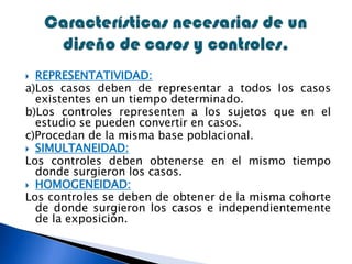  REPRESENTATIVIDAD:
a)Los casos deben de representar a todos los casos
existentes en un tiempo determinado.
b)Los controles representen a los sujetos que en el
estudio se pueden convertir en casos.
c)Procedan de la misma base poblacional.
 SIMULTANEIDAD:
Los controles deben obtenerse en el mismo tiempo
donde surgieron los casos.
 HOMOGENEIDAD:
Los controles se deben de obtener de la misma cohorte
de donde surgieron los casos e independientemente
de la exposición.
 