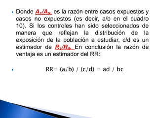  Donde A₁/A₀ es la razón entre casos expuestos y
casos no expuestos (es decir, a/b en el cuadro
10). Si los controles han sido seleccionados de
manera que reflejan la distribución de la
exposición de la población a estudiar, c/d es un
estimador de R₁/R₀. En conclusión la razón de
ventaja es un estimador del RR:
 RR= (a/b) / (c/d) = ad / bc
 