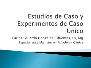 Estudios de Caso y Experimentos de Caso Unico Carlos Eduardo González Cifuentes, Ps, Mg Especialista y Magíster en Psicología Clínica 