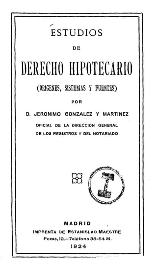 ESTUDIOS
                 DE



DERECHO HIPOTECARIO
   (ORIGENES, SISTEMAS Y FUENTES)
                POR


D. JERONIMO GONZALEZ Y MARTINEZ

  OFICIAL DE LA DIRECCION GENERAL

  DE LOS REGISTROS Y DEL NOTARIADO




                Ate




             MADRID
  IMPRENTA DE ESTANISLAO MAESTRE
     Pozas, 12.—Teléfono 18-54 M.
                1924
 