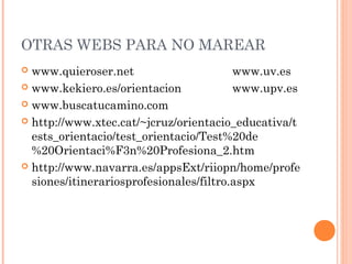 OTRAS WEBS PARA NO MAREAR
 www.quieroser.net www.uv.es
 www.kekiero.es/orientacion www.upv.es
 www.buscatucamino.com
 http://www.xtec.cat/~jcruz/orientacio_educativa/t
ests_orientacio/test_orientacio/Test%20de
%20Orientaci%F3n%20Profesiona_2.htm
 http://www.navarra.es/appsExt/riiopn/home/profe
siones/itinerariosprofesionales/filtro.aspx
 