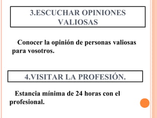 3.ESCUCHAR OPINIONES
VALIOSAS
Conocer la opinión de personas valiosas
para vosotros.
4.VISITAR LA PROFESIÓN.
Estancia mínima de 24 horas con el
profesional.
 