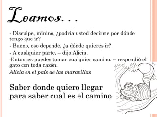 - Disculpe, minino, ¿podría usted decirme por dónde
tengo que ir?
- Bueno, eso depende, ¿a dónde quieres ir?
- A cualquier parte. – dijo Alicia.
-Entonces puedes tomar cualquier camino. – respondió el
gato con toda razón.
Alicia en el país de las maravillasAlicia en el país de las maravillas
Saber donde quiero llegarSaber donde quiero llegar
para saber cual es el caminopara saber cual es el camino
Leamos…
 