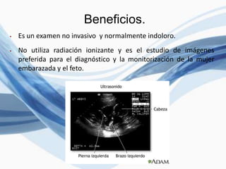 Beneficios.
• Es un examen no invasivo y normalmente indoloro.
• No utiliza radiación ionizante y es el estudio de imágenes
preferida para el diagnóstico y la monitorización de la mujer
embarazada y el feto.
 