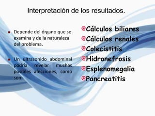 Interpretación de los resultados.
 Depende del órgano que se
examina y de la naturaleza
del problema.
 Un ultrasonido abdominal
podría revelar muchas
posibles afecciones, como
son:
Cálculos biliares
Cálculos renales
Colecistitis
Hidronefrosis
Esplenomegalia
Pancreatitis
 