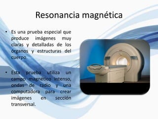 Resonancia magnética
• Es una prueba especial que
produce imágenes muy
claras y detalladas de los
órganos y estructuras del
cuerpo.
• Esta prueba utiliza un
campo magnético intenso,
ondas de radio y una
computadora para crear
imágenes en sección
transversal.
 