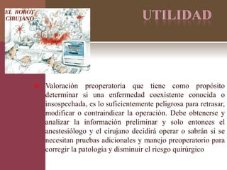  Valoración preoperatoria que tiene como propósito
determinar si una enfermedad coexistente conocida o
insospechada, es lo suficientemente peligrosa para retrasar,
modificar o contraindicar la operación. Debe obtenerse y
analizar la información preliminar y solo entonces el
anestesiólogo y el cirujano decidirá operar o sabrán si se
necesitan pruebas adicionales y manejo preoperatorio para
corregir la patología y disminuir el riesgo quirúrgico
 