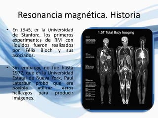 Resonancia magnética. Historia
• En 1945, en la Universidad
de Stanford, los primeros
experimentos de RM con
líquidos fueron realizados
por Félix Bloch y sus
asociados.
• Sin embargo, no fue hasta
1972, que en la Universidad
Estatal de Nueva York, Paul
Laterbur probó que era
posible utilizar estos
hallazgos para producir
imágenes.
 