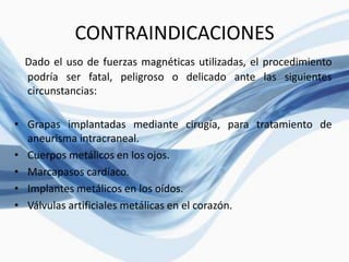 CONTRAINDICACIONES
Dado el uso de fuerzas magnéticas utilizadas, el procedimiento
podría ser fatal, peligroso o delicado ante las siguientes
circunstancias:
• Grapas implantadas mediante cirugía, para tratamiento de
aneurisma intracraneal.
• Cuerpos metálicos en los ojos.
• Marcapasos cardíaco.
• Implantes metálicos en los oídos.
• Válvulas artificiales metálicas en el corazón.
 