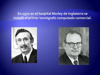  En 1972 en el hospital Morley de Inglaterra se
instaló el primer tomógrafo computado comercial.
 