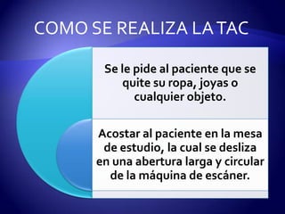Se le pide al paciente que se
quite su ropa, joyas o
cualquier objeto.
Acostar al paciente en la mesa
de estudio, la cual se desliza
en una abertura larga y circular
de la máquina de escáner.
COMO SE REALIZA LATAC
 