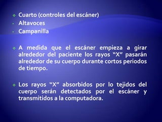  Cuarto (controles del escáner)
• Altavoces
• Campanilla
 A medida que el escáner empieza a girar
alrededor del paciente los rayos “X” pasarán
alrededor de su cuerpo durante cortos periodos
de tiempo.
 Los rayos “X” absorbidos por lo tejidos del
cuerpo serán detectados por el escáner y
transmitidos a la computadora.
 