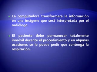  La computadora transformará la información
en una imágene que será interpretada por el
radiólogo.
 El paciente debe permanecer totalmente
inmóvil durante el procedimiento y en algunas
ocasiones se le puede pedir que contenga la
respiración.
 