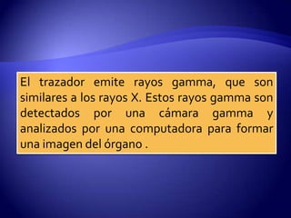 El trazador emite rayos gamma, que son
similares a los rayos X. Estos rayos gamma son
detectados por una cámara gamma y
analizados por una computadora para formar
una imagen del órgano .
 