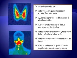 Este estudio se realiza para:
 determinar si la glándula posee un
correcto funcionamiento
 ayudar a diagnosticar problemas con la
glándula tiroides.
 evaluar la naturaleza de un nódulo
descubierto en la glándula
 detectar áreas con anomalías, tales como
bultos (nódulos) o inflamación
 determinar la diseminación del cáncer de
tiroides
 evaluar cambios en la glándula tras la
cirugía, radioterapia o quimioterapia
 