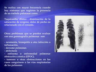 Se realiza con mayor frecuencia cuando
hay síntomas que sugieren la presencia
de un émbolo pulmonar como:
Taquicardia, disnea , disminución de la
saturación de oxígeno, dolor de pecho no
relacionado con el corazón.
Otros problemas que se pueden evaluar
con una gammagrafía pulmonar son:
- neumonía, bronquitis u otra infección o
inflamación.
- derrame pulmonar.
- atelectasia
- enfisema o enfermedad pulmonar
obstructiva crónica (EPOC).
- tumores u otras obstrucciones en los
vasos sanguíneos o las vías respiratorias
de los pulmones
 