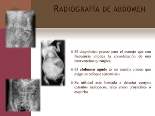 RADIOGRAFÍA DE ABDOMEN
 El diagnóstico precoz para el manejo que con
frecuencia implica la consideración de una
intervención quirúrgica
 El abdomen agudo es un cuadro clínico que
exige un enfoque sistemático.
 Su utilidad esta limitada a detectar cuerpos
extraños radiopacos, tales como proyectiles o
esquirlas
 