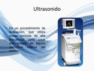 Ultrasonido
• Es un procedimiento de
evaluación, que utiliza
ondas sonoras de alta
frecuencia, para crear
una imagen de alguna
estructura interna del
cuerpo.
 