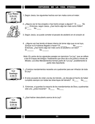 ESTUDIOS       DE    LA   VIDA ETERNA


Lee Mateo
            1. Según Jesús, los siguientes hechos son tan malos como el matar:
 5:21-22,
  27-28

            2. ¿Alguna vez te has enojado o has hecho enojar a alguien? Sí ____ No
               ____ Entonces, según Jesús, ¿has hecho algo tan malo como matar?
               Sí ____ No ____


            3. Según Jesús, se puede cometer el pecado de adulterio en el corazón al:



            4. ¿Alguna vez has tenido el deseo interno de tomar algo que no es tuyo,
               aunque no lo hubieras llegado a hacer? Sí ______        No ______
               Entonces, ¿has hecho algo tan malo como el adulterio o el robo?
               Sí ______       No ______


            Nota: En varios de los siguientes pasajes se menciona “La Ley”, que se refiere
             a las 613 leyes del Antiguo Testamento que Dios dio a los judíos a través de
              Moisés. Los Diez Mandamientos forman parte de “La Ley”, posiblemente la
                                         parte más importante.


            1. ¿Cuántos mandamientos necesita uno quebrantar para ser infractor de toda
  Lee          la Ley?
Santiago
2:10-11
            2. Si eres acusado de violar una ley de tránsito, ¿te disculpa el hecho de haber
               cumplido siempre con todas las otras leyes de tránsito? Sí____ No____


            3. Entonces, si guardas la mayoría de los mandamientos de Dios y quebrantas
               sólo uno, ¿eres inocente? Sí____ No____



            1. ¿Qué habían descubierto acerca de la Ley?
   Lee
 Gálatas
 2:15-16




                                                    11
 