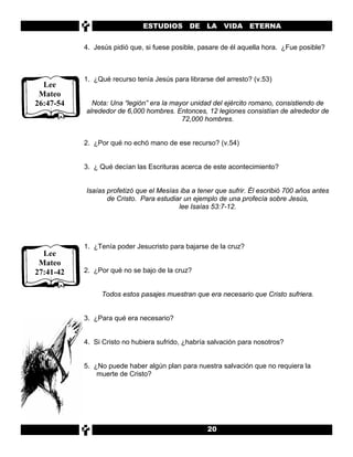 ESTUDIOS       DE    LA   VIDA ETERNA


           4. Jesús pidió que, si fuese posible, pasare de él aquella hora. ¿Fue posible?



           1. ¿Qué recurso tenía Jesús para librarse del arresto? (v.53)
  Lee
 Mateo
26:47-54     Nota: Una “legión” era la mayor unidad del ejército romano, consistiendo de
           alrededor de 6,000 hombres. Entonces, 12 legiones consistían de alrededor de
                                          72,000 hombres.


           2. ¿Por qué no echó mano de ese recurso? (v.54)


           3. ¿ Qué decían las Escrituras acerca de este acontecimiento?


           Isaías profetizó que el Mesías iba a tener que sufrir. Él escribió 700 años antes
                  de Cristo. Para estudiar un ejemplo de una profecía sobre Jesús,
                                         lee Isaías 53:7-12.




           1. ¿Tenía poder Jesucristo para bajarse de la cruz?
  Lee
 Mateo
27:41-42   2. ¿Por qué no se bajo de la cruz?


                Todos estos pasajes muestran que era necesario que Cristo sufriera.


           3. ¿Para qué era necesario?


           4. Si Cristo no hubiera sufrido, ¿habría salvación para nosotros?


           5. ¿No puede haber algún plan para nuestra salvación que no requiera la
               muerte de Cristo?




                                                   20
 