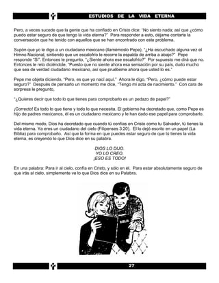 ESTUDIOS        DE    LA   VIDA ETERNA


Pero, a veces sucede que la gente que ha confiado en Cristo dice: “No siento nada; así que ¿cómo
puedo estar seguro de que tengo la vida eterna?” Para responder a esto, déjame contarte la
conversación que he tenido con aquellos que se han encontrado con este problema.

Supón que yo le digo a un ciudadano mexicano (llamémoslo Pepe), “¿Ha escuchado alguna vez el
Himno Nacional, sintiendo que un escalofrío le recorre la espalda de arriba a abajo?” Pepe
responde “Sí”. Entonces le pregunto, “¿Siente ahora ese escalofrío?” Por supuesto me dirá que no.
Entonces le reto diciéndole, “Puesto que no siente ahora esa sensación por su país, dudo mucho
que sea de verdad ciudadano mexicano, así que pruébeme ahora que usted lo es.”

Pepe me objeta diciendo, “Pero, es que yo nací aquí.” Ahora le digo, “Pero, ¿cómo puede estar
seguro?” Después de pensarlo un momento me dice, “Tengo mi acta de nacimiento.” Con cara de
sorpresa le pregunto,

“¿Quieres decir que todo lo que tienes para comprobarlo es un pedazo de papel?”

¡Correcto! Es todo lo que tiene y todo lo que necesita. El gobierno ha decretado que, como Pepe es
hijo de padres mexicanos, él es un ciudadano mexicano y le han dado ese papel para comprobarlo.

Del mismo modo, Dios ha decretado que cuando tú confías en Cristo como tu Salvador, tú tienes la
vida eterna. Ya eres un ciudadano del cielo (Filipenses 3:20). El lo dejó escrito en un papel (La
Biblia) para comprobarlo. Así que la forma en que puedes estar seguro de que tú tienes la vida
eterna, es creyendo lo que Dios dice en su palabra.

                                           DIOS LO DIJO.
                                           YO LO CREO.
                                          ¡ESO ES TODO!

En una palabra: Para ir al cielo, confía en Cristo, y sólo en él. Para estar absolutamente seguro de
que irás al cielo, simplemente ve lo que Dios dice en su Palabra.




                                                        BIBLIA




                                                             27
 
