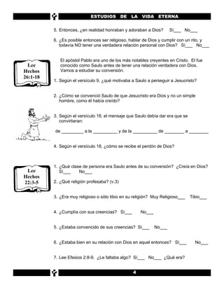 ESTUDIOS          DE   LA   VIDA ETERNA


          5. Entonces, ¿en realidad honraban y adoraban a Dios?         Sí___ No___

          6. ¿Es posible entonces ser religioso, hablar de Dios y cumplir con un rito, y
             todavía NO tener una verdadera relación personal con Dios? Sí___ No___


             El apóstol Pablo era uno de los más notables creyentes en Cristo. El fue
  Lee        conocido como Saulo antes de tener una relación verdadera con Dios.
Hechos       Vamos a estudiar su conversión.
26:1-18
          1. Según el versículo 9, ¿qué motivaba a Saulo a perseguir a Jesucristo?


          2. ¿Cómo se convenció Saulo de que Jesucristo era Dios y no un simple
             hombre, como él había creído?


          3. Según el versículo 18, el mensaje que Saulo debía dar era que se
             convirtieran:

          de _________ a la __________ y de la __________ de ________ a ________


          4. Según el versículo 18, ¿cómo se recibe el perdón de Dios?



          1. ¿Qué clase de persona era Saulo antes de su conversión? ¿Creía en Dios?
 Lee         Sí___    No___
Hechos
22:3-5    2. ¿Qué religión profesaba? (v.3)


          3. ¿Era muy religioso o sólo tibio en su religión? Muy Religioso___   Tibio___


          4. ¿Cumplía con sus creencias? Sí___          No___


          5. ¿Estaba convencido de sus creencias? Sí___         No___


          6. ¿Estaba bien en su relación con Dios en aquel entonces? Sí___        No___


          7. Lee Efesios 2:8-9. ¿Le faltaba algo? Sí___ No___ ¿Qué era?


                                                   4
 