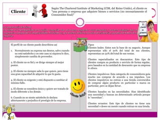 Según The Chartered Institute of Marketing (CIM, del Reino Unido), el cliente es 
"una persona o empresa que adquiere bienes o servicios (no necesariamente el 
Consumidor final)" 
Cliente 
La importancia del cliente 
El cliente es el protagonista de la acción comercial. Dar una buena respuesta a sus demandas y resolver cualquier tipo de 
sugerencia o propuesta es imprescindible. El cliente es, por muchos motivos, la razón de existencia y garantía de futuro de la 
empresa. 
El perfil de un cliente puede describirse así 
1. Normalmente no expresa sus deseos, salvo cuando 
no está satisfecho y en este caso ni siquiera lo dice, 
simplemente cambia de proveedor. 
2. El cliente no es fiel y se dirige siempre al mejor 
postor. 
3. El cliente no siempre sabe lo que quiere, pero tiene 
una gran capacidad de adquirir lo que le gusta. 
4. El cliente es exigente y está dispuesto a cambiar al 
mínimo fallo. 
5. El cliente se considera único y quiere ser tratado de 
modo diferente a los demás. 
6. Cuando no se siente satisfecho lo declara 
abiertamente y perjudica el prestigio de la empresa. 
Tipos 
Clientes leales: Estos son la base de su negocio. Aunque 
representan sólo el 20% del total de sus clientes, 
representan un 50% del total de sus ventas. 
Clientes especializados en descuentos: Este tipo de 
clientes compra su producto o servicio de forma regular, 
pero basados en la cantidad de descuento que su empresa 
le ofrece. 
Clientes impulsivos: Esta categoría de consumidores guía 
mucho sus compras de acuerdo a sus impulsos. Los 
clientes impulsivos no entran a una tienda convencidos 
de comprar algún producto en particular o marca en 
particular, pero se dejan llevar. 
Clientes basados en las necesidades: Han identificado 
una necesidad y buscan un determinado artículo porque 
lo “necesitan”. 
Clientes errantes: Este tipo de clientes no tiene una 
necesidad o deseo en mente cuando entran en una tienda. 
 