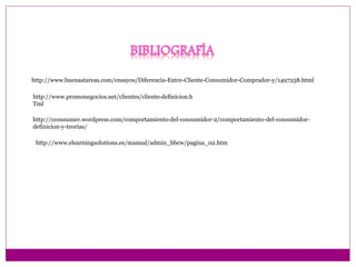 http://www.buenastareas.com/ensayos/Diferencia-Entre-Cliente-Consumidor-Comprador-y/1497258.html 
http://www.promonegocios.net/clientes/cliente-definicion.h 
Tml 
http://cconsumer.wordpress.com/comportamiento-del-consumidor-2/comportamiento-del-consumidor-definicion- 
y-teorias/ 
http://www.elearningsolutions.es/manual/admin_bbcw/pagina_02.htm 
