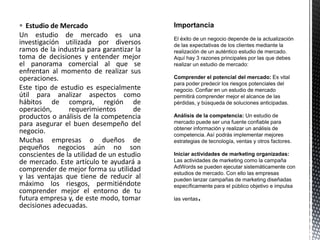  Estudio de Mercado
Un estudio de mercado es una
investigación utilizada por diversos
ramos de la industria para garantizar la
toma de decisiones y entender mejor
el panorama comercial al que se
enfrentan al momento de realizar sus
operaciones.
Este tipo de estudio es especialmente
útil para analizar aspectos como
hábitos de compra, región de
operación, requerimientos de
productos o análisis de la competencia
para asegurar el buen desempeño del
negocio.
Muchas empresas o dueños de
pequeños negocios aún no son
conscientes de la utilidad de un estudio
de mercado. Este artículo te ayudará a
comprender de mejor forma su utilidad
y las ventajas que tiene de reducir al
máximo los riesgos, permitiéndote
comprender mejor el entorno de tu
futura empresa y, de este modo, tomar
decisiones adecuadas.
 