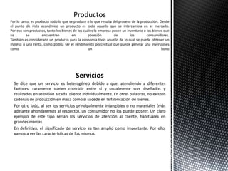 Servicios
Se dice que un servicio es heterogéneo debido a que, atendiendo a diferentes
factores, raramente suelen coincidir entre sí y usualmente son diseñados y
realizados en atención a cada cliente individualmente. En otras palabras, no existen
cadenas de producción en masa como sí sucede en la fabricación de bienes.
Por otro lado, al ser los servicios principalmente intangibles o no materiales (más
adelante ahondaremos al respecto), un consumidor no los puede poseer. Un claro
ejemplo de este tipo serían los servicios de atención al cliente, habituales en
grandes marcas.
En definitiva, el significado de servicio es tan amplio como importante. Por ello,
vamos a ver las características de los mismos.
Por lo tanto, es producto todo lo que se produce o lo que resulta del proceso de la producción. Desde
el punto de vista económico un producto es todo aquello que se intercambia en el mercado.
Por eso son productos, tanto los bienes de los cuáles la empresa posee un inventario o los bienes que
ya se encuentran en posesión de los consumidores.
También es considerado un producto para la economía todo aquello de lo cual se puede obtener un
ingreso o una renta, como podría ser el rendimiento porcentual que puede generar una inversiones
como un bono
 