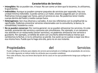Característica de Servicios
 Intangibles: No se pueden ver, ni tocar. No son como un bien que lo tocamos, lo utilizamos,
lo guardamos.
 Indivisibles: Aunque se pueden comprar paquetes de servicios por separado, hay una
unidad mínima indivisible. Cuando vamos a un hotel, estamos pagando por un servicio.
Podríamos incluso pagar por horas, pero el servicio es ese. No podemos tener medio
cuerpo dentro del hotel y medio cuerpo fuera.
 Heterogéneos: Son muy diversos y variados. A eso nos referíamos con la amplitud de su
significado. Podemos encontrar servicios relacionados con la consultoría, la banca, la
contabilidad, hostelería u ocio.
 No se pueden conservar: Por norma general, no se pueden almacenar los servicios. En este
sentido, prestación del servicio y consumo son simultáneos. Por ejemplo, si un camarero
nos atiende en un restaurante (sector servicios), no podemos almacenar ese servicio o
guardarlo. Por ejemplo, un billete de avión con una fecha determinada (a menos que
cambiemos la fecha), si no lo utilizamos se pierde. Ese avión ya no vuelve a viajar ese día a
esa misma hora. Puede que lo haga otro día, pero no en ese instante.
 