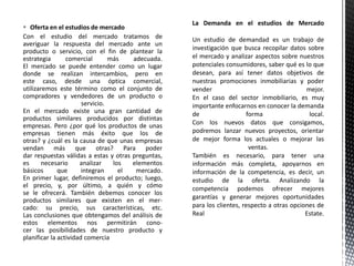  Oferta en el estudios de mercado
Con el estudio del mercado tratamos de
averiguar la respuesta del mercado ante un
producto o servicio, con el fin de plantear la
estrategia comercial más adecuada.
El mercado se puede entender como un lugar
donde se realizan intercambios, pero en
este caso, desde una óptica comercial,
utilizaremos este término como el conjunto de
compradores y vendedores de un producto o
servicio.
En el mercado existe una gran cantidad de
productos similares producidos por distintas
empresas. Pero ¿por qué los productos de unas
empresas tienen más éxito que los de
otras? y ¿cuál es la causa de que unas empresas
vendan más que otras? Para poder
dar respuestas válidas a estas y otras preguntas,
es necesario analizar los elementos
básicos que integran el mercado.
En primer lugar, definiremos el producto; luego,
el precio, y, por último, a quién y cómo
se le ofrecerá. También debemos conocer los
productos similares que existen en el mer-
cado: su precio, sus características, etc.
Las conclusiones que obtengamos del análisis de
estos elementos nos permitirán cono-
cer las posibilidades de nuestro producto y
planificar la actividad comercia
Un estudio de demandad es un trabajo de
investigación que busca recopilar datos sobre
el mercado y analizar aspectos sobre nuestros
potenciales consumidores, saber qué es lo que
desean, para así tener datos objetivos de
nuestras promociones inmobiliarias y poder
vender mejor.
En el caso del sector inmobiliario, es muy
importante enfocarnos en conocer la demanda
de forma local.
Con los nuevos datos que consigamos,
podremos lanzar nuevos proyectos, orientar
de mejor forma los actuales o mejorar las
ventas.
También es necesario, para tener una
información más completa, apoyarnos en
información de la competencia, es decir, un
estudio de la oferta. Analizando la
competencia podemos ofrecer mejores
garantías y generar mejores oportunidades
para los clientes, respecto a otras opciones de
Real Estate.
 