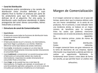  Estructura de canal de Comercialización
 Canal directo
 El fabricante asume todas las funciones de distribución hasta
la puesta en manos del consumidor.
 Canal indirecto
 El fabricante decide recurrir a terceros, los intermediarios,
para hacer llegar su producto a sus clientes. Podemos
diferenciar varios tipos básicos de canales indirectos:
 Canal corto: el productor se apoya en un único tipo de
intermediario, generalmente minoristas (venden directamente
al consumidor final).
 Canal tradicional o convencional: se caracteriza porque entre
el fabricante y el consumidor existen dos niveles de
intermediarios: mayoristas (no venden directamente al
consumidor final) y minoristas.
 Canal largo: se da cuando hay tres o más tipos de
intermediarios. En España, por ejemplo, lo constituyen: el
canal de productos agrícolas y pesqueros, así como la venta de
inmuebles por promotoras inmobiliarias en el extranjero.
 Canal de Distribución
Formalmente podría considerarse a los canales de
distribución como circuitos definidos y cuyo
objetivo final es facilitar el producto por parte de
los productores para que los clientes puedan
disfrutar de él al adquirirlo. Por otra parte, la
distribución suele clasificarse atendiendo al objeto
protagonista del canal: bienes consumibles, bienes
industriales o servicios.
Si el margen comercial se reduce con el paso del
tiempo, quiere decir que la empresa obtiene cada
vez una menor rentabilidad en la venta de sus
productos. Por el contrario, si este indicador tiene
una tendencia alcista, se traduce en un mayor
número de beneficios para la compañía.
Entre los costes que podemos mencionar
relacionados con el coste de producto, destacamos
los siguientes:
Coste de materias primas ,costes de manos de
obras
Coste de distribución.
Costes indirectas.
El margen comercial tiene una gran relevancia en
la toma de decisiones de una empresa. Aporta
información muy importante y además permite ser
realizar un seguimiento fácilmente. Es
fundamental tener acceso a estos datos de forma
tan sencilla, ya que permite hacer un análisis más
exhaustivo
 