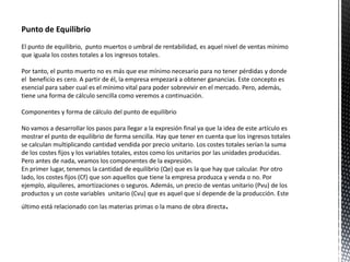 El punto de equilibrio, punto muertos o umbral de rentabilidad, es aquel nivel de ventas mínimo
que iguala los costes totales a los ingresos totales.
Por tanto, el punto muerto no es más que ese mínimo necesario para no tener pérdidas y donde
el beneficio es cero. A partir de él, la empresa empezará a obtener ganancias. Este concepto es
esencial para saber cual es el mínimo vital para poder sobrevivir en el mercado. Pero, además,
tiene una forma de cálculo sencilla como veremos a continuación.
Componentes y forma de cálculo del punto de equilibrio
No vamos a desarrollar los pasos para llegar a la expresión final ya que la idea de este artículo es
mostrar el punto de equilibrio de forma sencilla. Hay que tener en cuenta que los ingresos totales
se calculan multiplicando cantidad vendida por precio unitario. Los costes totales serían la suma
de los costes fijos y los variables totales, estos como los unitarios por las unidades producidas.
Pero antes de nada, veamos los componentes de la expresión.
En primer lugar, tenemos la cantidad de equilibrio (Qe) que es la que hay que calcular. Por otro
lado, los costes fijos (Cf) que son aquellos que tiene la empresa produzca y venda o no. Por
ejemplo, alquileres, amortizaciones o seguros. Además, un precio de ventas unitario (Pvu) de los
productos y un coste variables unitario (Cvu) que es aquel que sí depende de la producción. Este
último está relacionado con las materias primas o la mano de obra directa.
 