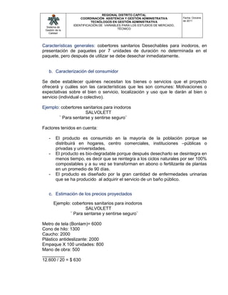 REGIONAL DISTRITO CAPITAL
                     COORDINACIÓN ASISTENCIA Y GESTIÓN ADMINISTRATIVA        Fecha: Octubre
                           TECNÓLOGOS EN GESTIÓN ADMINISTRATIVA              de 2011
                 IDENTIFICACIÓN DE VARIABLES PARA LOS ESTUDIOS DE MERCADO,
  Sistema de
 Gestión de la
                                          TÉCNICO
    Calidad




Características generales: cobertores sanitarios Desechables para inodoros, en
presentación de paquetes por 7 unidades de duración no determinada en el
paquete, pero después de utilizar se debe desechar inmediatamente.


   b. Caracterización del consumidor

Se debe establecer quiénes necesitan los bienes o servicios que el proyecto
ofrecerá y cuáles son las características que les son comunes: Motivaciones o
expectativas sobre el bien o servicio, localización y uso que le darán al bien o
servicio (individual o colectivo).

Ejemplo: cobertores sanitarios para inodoros
                     SALVOLETT
        ¨ Para sentarse y sentirse seguro¨

Factores tenidos en cuenta:

   -     El producto es consumido en la mayoría de la población porque se
         distribuirá en hogares, centro comerciales, instituciones –públicas o
         privadas y universidades.
   -     El producto es bio-degradable porque después desecharlo se desintegra en
         menos tiempo, es decir que se reintegra a los ciclos naturales por ser 100%
         compostables y a su vez se transforman en abono o fertilizante de plantas
         en un promedio de 90 días.
   -     El producto es diseñado por la gran cantidad de enfermedades urinarias
         que se ha producido al adquirir el servicio de un baño público.


   c. Estimación de los precios proyectados

       Ejemplo: cobertores sanitarios para inodoros
                       SALVOLETT
               ¨ Para sentarse y sentirse seguro¨

Metro de tela (Bonlam)= 6000
Cono de hilo: 1300
Caucho: 2000
Plástico antideslizante: 2000
Empaque X 100 unidades: 800
Mano de obra: 500
_________
12.600 / 20 = $ 630
 