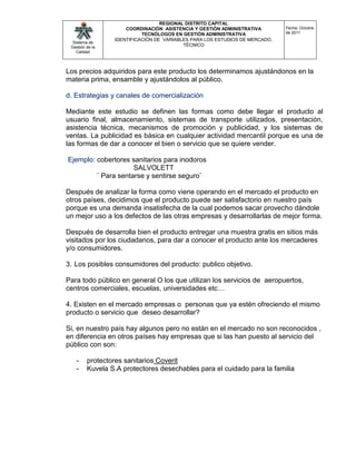 REGIONAL DISTRITO CAPITAL
                     COORDINACIÓN ASISTENCIA Y GESTIÓN ADMINISTRATIVA        Fecha: Octubre
                           TECNÓLOGOS EN GESTIÓN ADMINISTRATIVA              de 2011
                 IDENTIFICACIÓN DE VARIABLES PARA LOS ESTUDIOS DE MERCADO,
  Sistema de
 Gestión de la
                                          TÉCNICO
    Calidad




Los precios adquiridos para este producto los determinamos ajustándonos en la
materia prima, ensamble y ajustándolos al público.

d. Estrategias y canales de comercialización

Mediante este estudio se definen las formas como debe llegar el producto al
usuario final, almacenamiento, sistemas de transporte utilizados, presentación,
asistencia técnica, mecanismos de promoción y publicidad, y los sistemas de
ventas. La publicidad es básica en cualquier actividad mercantil porque es una de
las formas de dar a conocer el bien o servicio que se quiere vender.

Ejemplo: cobertores sanitarios para inodoros
                     SALVOLETT
         ¨ Para sentarse y sentirse seguro¨

Después de analizar la forma como viene operando en el mercado el producto en
otros países, decidimos que el producto puede ser satisfactorio en nuestro país
porque es una demanda insatisfecha de la cual podemos sacar provecho dándole
un mejor uso a los defectos de las otras empresas y desarrollarlas de mejor forma.

Después de desarrolla bien el producto entregar una muestra gratis en sitios más
visitados por los ciudadanos, para dar a conocer el producto ante los mercaderes
y/o consumidores.

3. Los posibles consumidores del producto: publico objetivo.

Para todo público en general O los que utilizan los servicios de aeropuertos,
centros comerciales, escuelas, universidades etc…

4. Existen en el mercado empresas o personas que ya estén ofreciendo el mismo
producto o servicio que deseo desarrollar?

Si, en nuestro país hay algunos pero no están en el mercado no son reconocidos ,
en diferencia en otros países hay empresas que si las han puesto al servicio del
público con son:

   -     protectores sanitarios Coverit
   -     Kuvela S.A protectores desechables para el cuidado para la familia
 