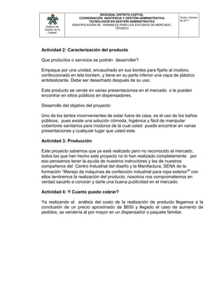 REGIONAL DISTRITO CAPITAL
                     COORDINACIÓN ASISTENCIA Y GESTIÓN ADMINISTRATIVA        Fecha: Octubre
                           TECNÓLOGOS EN GESTIÓN ADMINISTRATIVA              de 2011
                 IDENTIFICACIÓN DE VARIABLES PARA LOS ESTUDIOS DE MERCADO,
  Sistema de
 Gestión de la
                                          TÉCNICO
    Calidad




Actividad 2: Caracterización del producto

Que productos o servicios se podrán desarrollar?

Empaque por una unidad, encauchado en sus bordes para fijarlo al inodoro,
confeccionado en tela bonlam, y tiene en su parte inferior una capa de plástico
antideslizante. Debe ser desechado después de su uso.

Este producto se vende en varias presentaciones en el mercado o la pueden
encontrar en sitios públicos en dispensadores.

Desarrollo del objetivo del proyecto:

Uno de los tantos inconvenientes de estar fuera de casa, es el uso de los baños
públicos, pues existe una solución cómoda, higiénica y fácil de manipular
cobertores sanitarios para inodoros de la cual usted puede encontrar en varias
presentaciones y cualquier lugar que usted este.

Actividad 3: Producción

Este proyecto sabemos que ya está realizado pero no reconocido al mercado,
todos los que han hecho este proyecto no lo han realizado completamente por
eso pensamos tener la ayuda de nuestros instructores y las de nuestros
compañeros del Centro Industrial del diseño y la Manifactura, SENA de la
formación “Manejo de máquinas de confección industrial para ropa exterior” con
ellos tendremos la realización del producto, nosotros nos comprometemos en
verdad sacarlo a conocer y darle una buena publicidad en el mercado.

Actividad 4: Y Cuanto puedo cobrar?

Ya realizando el análisis del costo de la realización de producto llegamos a la
conclusión de un precio aproximado de $650 y llegado el caso de aumento de
pedidos, se vendería al por mayor en un dispensador o paquete familiar.
 