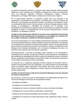 los planes de desarrollo nacional y en algunos casos internacionales. Estos preceptos
determinan que la tendencia de la Geología, incluyendo los campos de intervención
como son Recursos Naturales (minerales, hidrocarburos, aguas), Procesos
Geodinámicos y Energías Alternativas, sobrepasa los ámbitos local y regional.
Por lo anteriormente expuesto, la educación superior tiene que responder a las
expectativas y necesidades de la sociedad, a la planificación nacional, al régimen de
desarrollo, a la prospectiva de desarrollo científico, humanístico y tecnológico mundial,
y a la diversidad cultural. Dentro de este contexto, la Carrera Geología articula su oferta
docente, de investigación y actividades de vinculación con la sociedad, a las
necesidades de desarrollo local, regional y nacional, enfocadas a un cambio de la matriz
energética en base a la industrialización de los recursos hidrocarburíferos, mineros
(metálicos y no metálicos) e hídricos.
¿Cuáles son los aportes que realizará el currículo a las necesidades de formación
del talento humano considerando los aspectos que se detallan en el artículo 107
de la LOES, incluyendo el análisis de demanda ocupacional?
El currículo está basado en la nueva realidad socioeconómica del país y en tal sentido
se formarán profesionales que aporten al régimen nacional de desarrollo, vinculándose
a la necesidad de la sociedad y su tendencia demográfica, siendo una herramienta base
para la estructura productiva y economía local, regional y nacional, considerando que la
Geología está vinculada directamente con los sectores estratégicos del país y no
pertenece a las áreas de alta concentración académica.
Consecuentemente, la Carrera de Geología debe responder a las necesidades y
expectativas de la sociedad, articulando el esfuerzo de los docentes en la investigación
para satisfacer las necesidades del medio y potenciar el desarrollo nacional, innovando
criterios académicos continuamente, ya que estos inciden en la estructura productiva y
en las políticas nacionales de ciencia y tecnología.
La formación de un ingeniero/a geólogo/a fomenta métodos de formación teórica y
práctica, tanto formativos como de investigación, los cuales permiten a los profesionales
actuar en cualquier campo relacionado a las ciencias de la tierra, tanto en el sector
público como en el privado, trabajando de manera conjunta con profesionales de otras
carreras relacionadas.
¿Cuáles son las funciones y roles de los escenarios laborales en los que actuarán
los futuros profesionales?
Las funciones y roles en los que se desempeñaran los profesionales formados en la
Carrera de Geología se enmarcan en los siguientes campos:
· Investigación geológica.
· Investigación de recursos hidrocarburíferos.
· Investigación de recursos minerales metálicos y rocas y minerales industriales.
· Investigación de recursos hídricos superficiales y subterráneos.
· Evaluación de las amenazas geológicas para la Gestión de Riesgos.
· Investigación de fuentes de energías alternativas (solar, geotérmica, eólica, hídrica y
mareal).
 